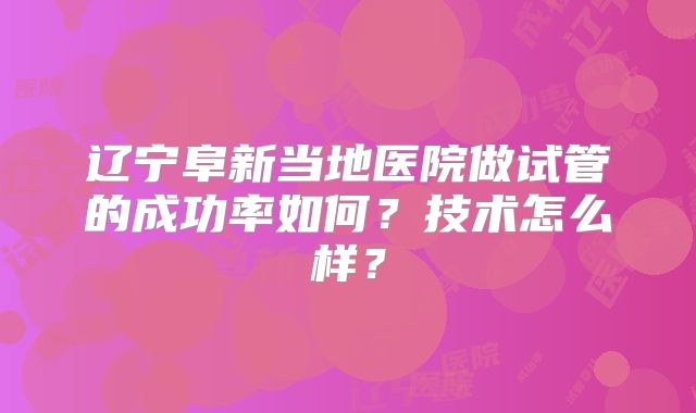 辽宁阜新当地医院做试管的成功率如何？技术怎么样？