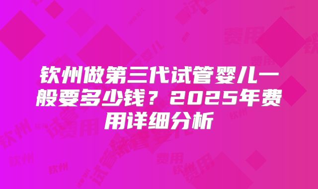 钦州做第三代试管婴儿一般要多少钱？2025年费用详细分析