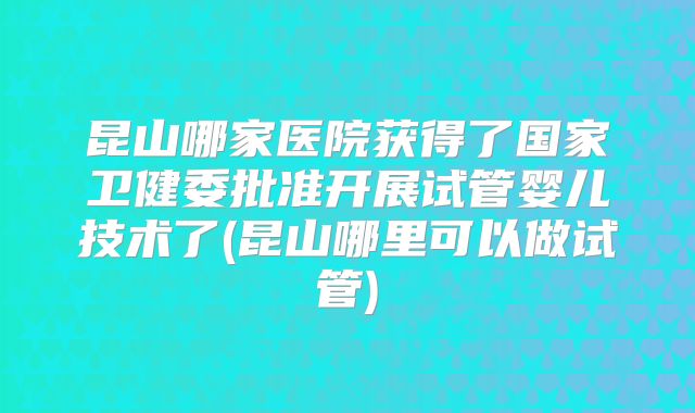 昆山哪家医院获得了国家卫健委批准开展试管婴儿技术了(昆山哪里可以做试管)