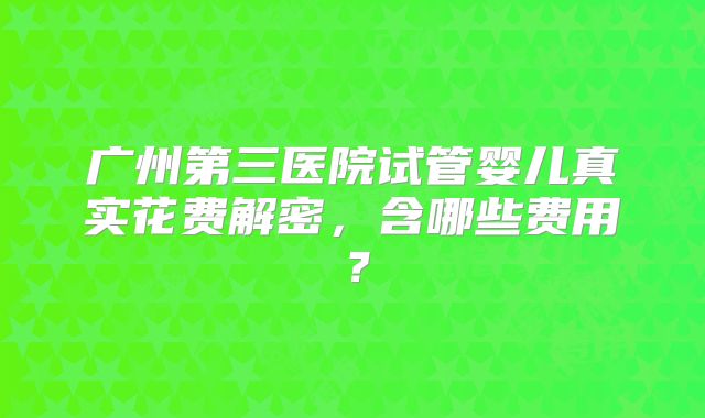广州第三医院试管婴儿真实花费解密，含哪些费用？