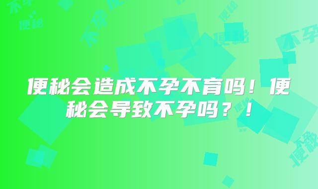 便秘会造成不孕不育吗!便秘会导致不孕吗?!