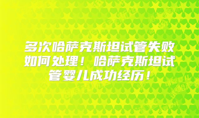 多次哈萨克斯坦试管失败如何处理！哈萨克斯坦试管婴儿成功经历！
