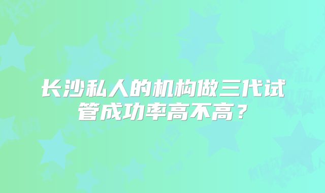 长沙私人的机构做三代试管成功率高不高？
