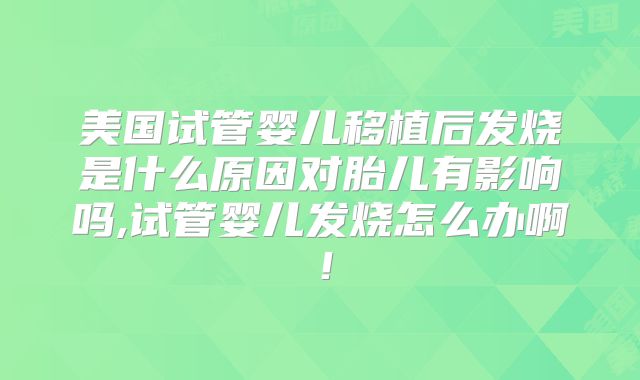 美国试管婴儿移植后发烧是什么原因对胎儿有影响吗,试管婴儿发烧怎么办啊！