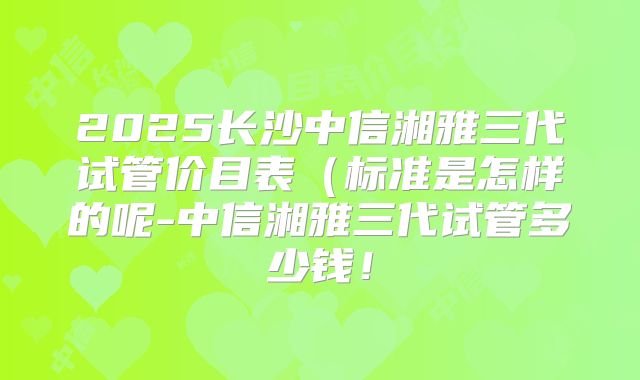 2025长沙中信湘雅三代试管价目表（标准是怎样的呢-中信湘雅三代试管多少钱！