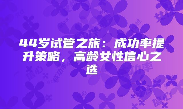 44岁试管之旅:成功率提升策略,高龄女性信心之选