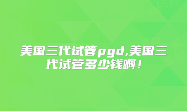 美国三代试管pgd,美国三代试管多少钱啊！
