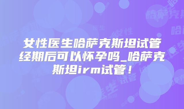 女性医生哈萨克斯坦试管经期后可以怀孕吗_哈萨克斯坦irm试管！