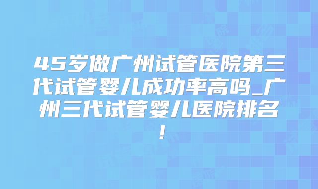 45岁做广州试管医院第三代试管婴儿成功率高吗_广州三代试管婴儿医院排名！