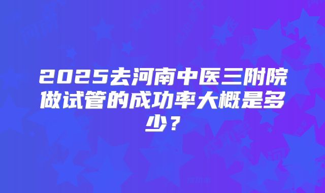 2025去河南中医三附院做试管的成功率大概是多少？