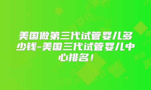 美国做第三代试管婴儿多少钱-美国三代试管婴儿中心排名！