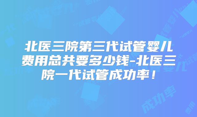 北医三院第三代试管婴儿费用总共要多少钱-北医三院一代试管成功率！