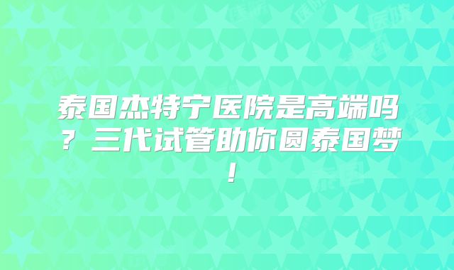 泰国杰特宁医院是高端吗？三代试管助你圆泰国梦！