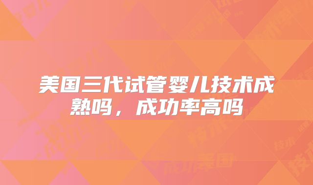 美国三代试管婴儿技术成熟吗,成功率高吗