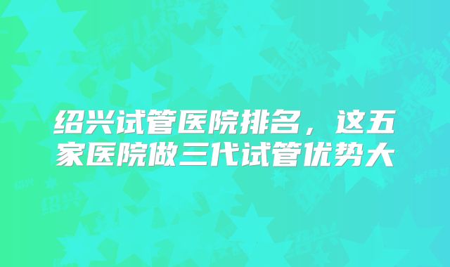 绍兴试管医院排名,这五家医院做三代试管优势大