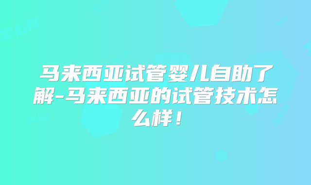 马来西亚试管婴儿自助了解-马来西亚的试管技术怎么样！