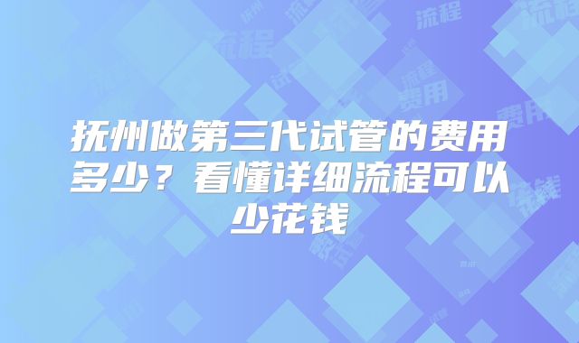 抚州做第三代试管的费用多少？看懂详细流程可以少花钱