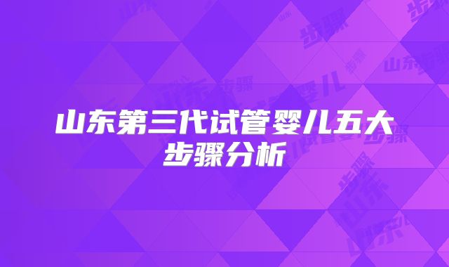 山东第三代试管婴儿五大步骤分析