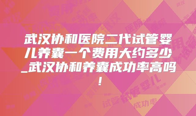 武汉协和医院二代试管婴儿养囊一个费用大约多少_武汉协和养囊成功率高吗！