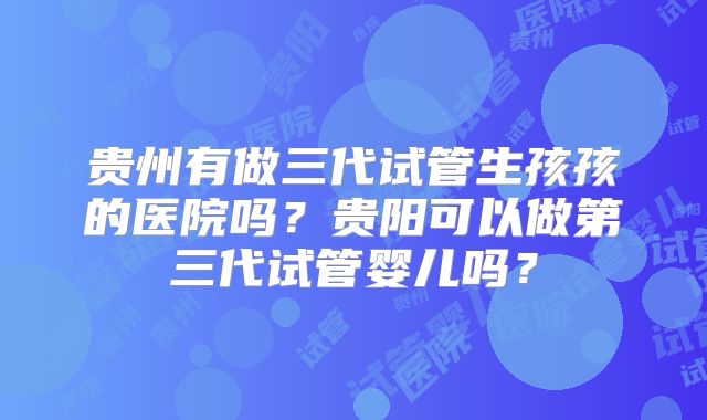 贵州有做三代试管生孩孩的医院吗？贵阳可以做第三代试管婴儿吗？