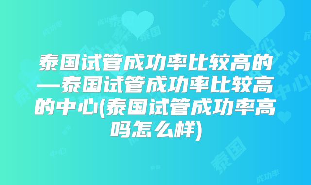 泰国试管成功率比较高的—泰国试管成功率比较高的中心(泰国试管成功率高吗怎么样)