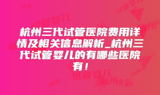 杭州三代试管医院费用详情及相关信息解析_杭州三代试管婴儿的有哪些医院有！