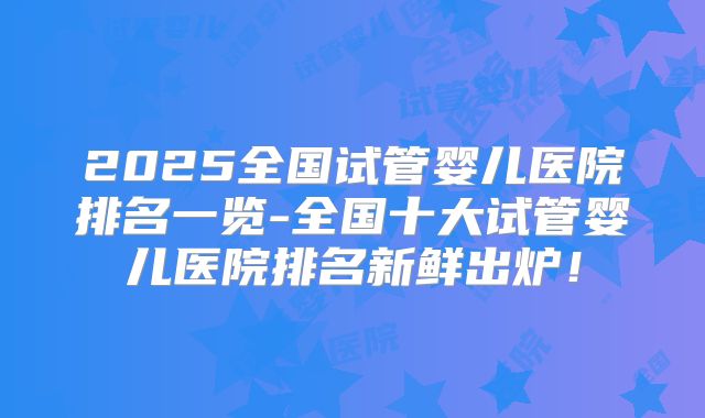 2025全国试管婴儿医院排名一览-全国十大试管婴儿医院排名新鲜出炉！