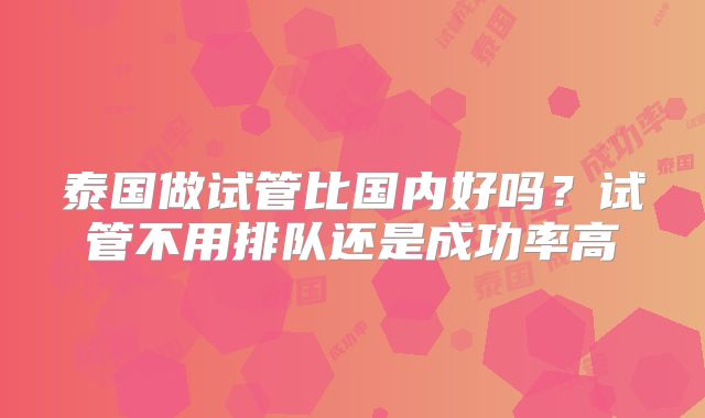 泰国做试管比国内好吗?试管不用排队还是成功率高