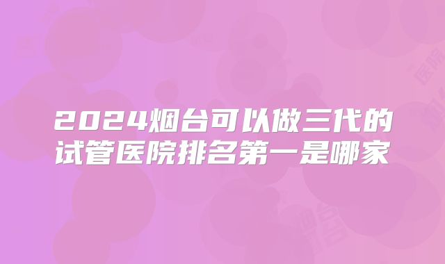 2024烟台可以做三代的试管医院排名第一是哪家