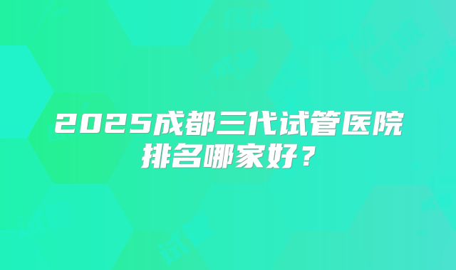 2025成都三代试管医院排名哪家好?