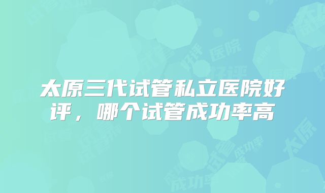 太原三代试管私立医院好评，哪个试管成功率高