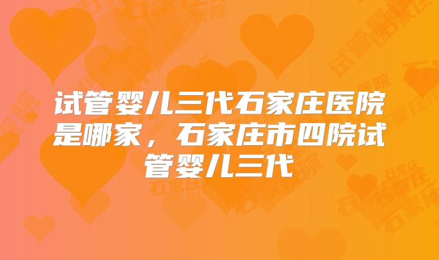 试管婴儿三代石家庄医院是哪家,石家庄市四院试管婴儿三代