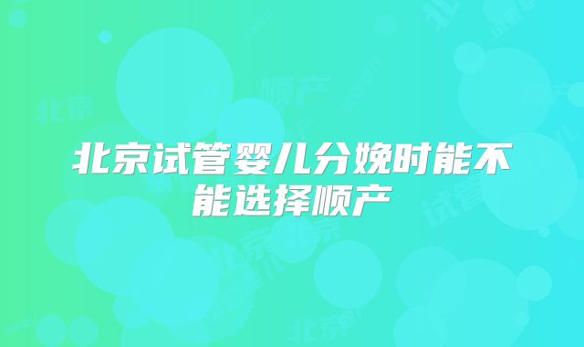 北京试管婴儿分娩时能不能选择顺产