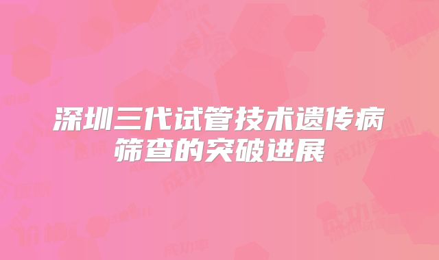深圳三代试管技术遗传病筛查的突破进展