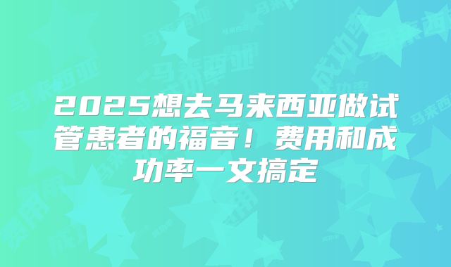 2025想去马来西亚做试管患者的福音！费用和成功率一文搞定