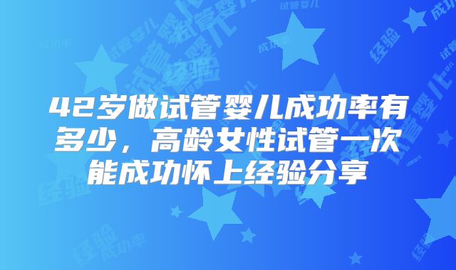 42岁做试管婴儿成功率有多少，高龄女性试管一次能成功怀上经验分享