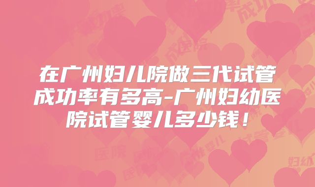 在广州妇儿院做三代试管成功率有多高-广州妇幼医院试管婴儿多少钱！