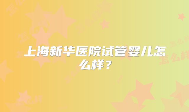 上海新华医院试管婴儿怎么样？