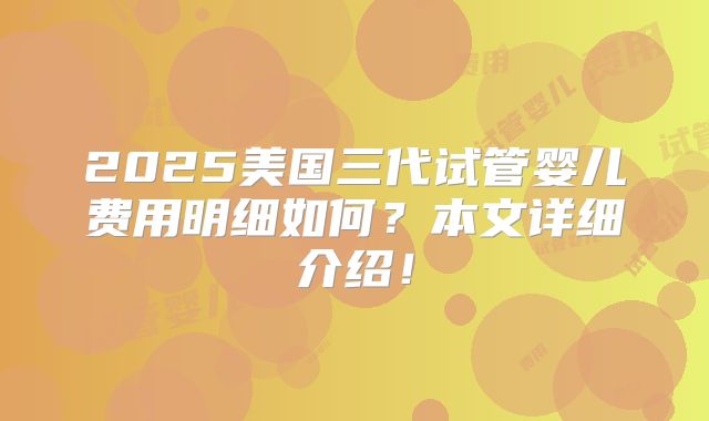 2025美国三代试管婴儿费用明细如何?本文详细介绍!