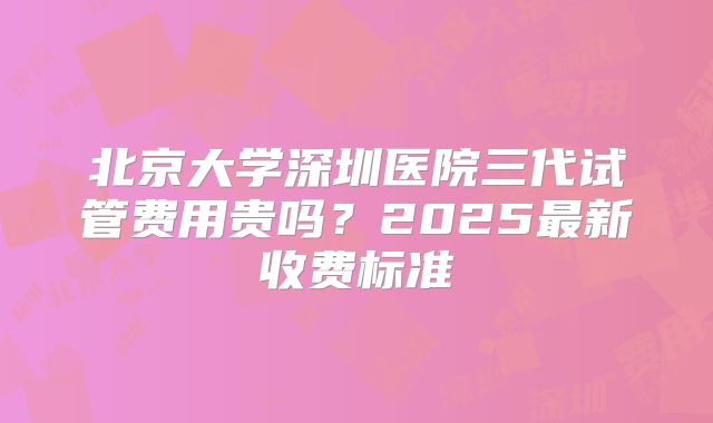 北京大学深圳医院三代试管费用贵吗？2025最新收费标准