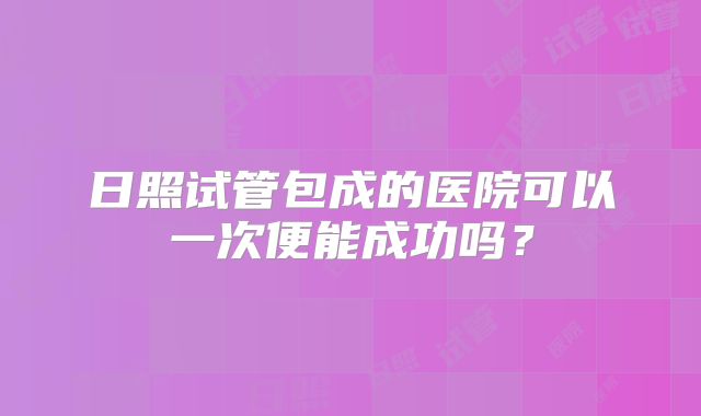 日照试管包成的医院可以一次便能成功吗？
