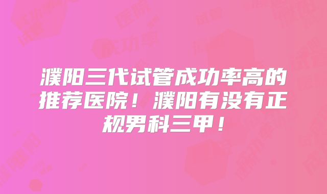 濮阳三代试管成功率高的推荐医院！濮阳有没有正规男科三甲！
