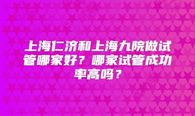 上海仁济和上海九院做试管哪家好？哪家试管成功率高吗？