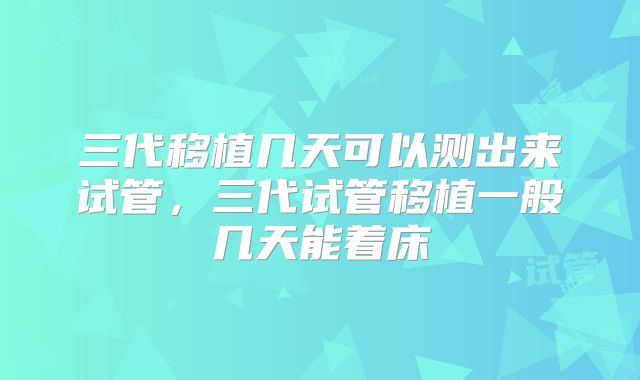 三代移植几天可以测出来试管,三代试管移植一般几天能着床