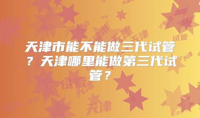天津市能不能做三代试管？天津哪里能做第三代试管？