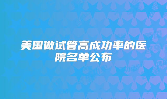 美国做试管高成功率的医院名单公布
