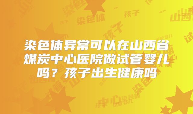 染色体异常可以在山西省煤炭中心医院做试管婴儿吗?孩子出生健康吗