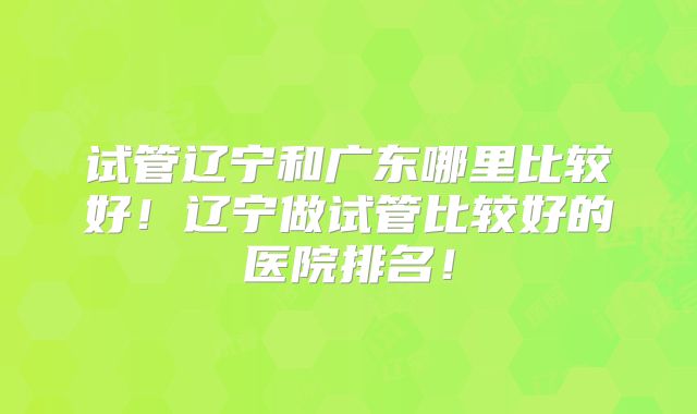 试管辽宁和广东哪里比较好！辽宁做试管比较好的医院排名！