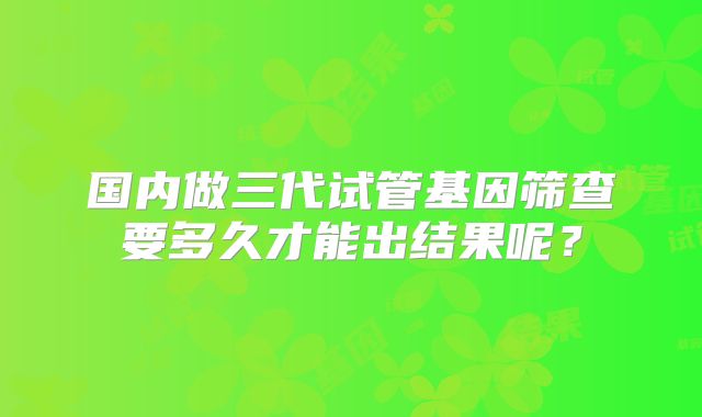 国内做三代试管基因筛查要多久才能出结果呢？
