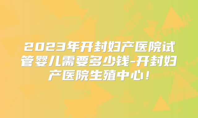 2023年开封妇产医院试管婴儿需要多少钱-开封妇产医院生殖中心！